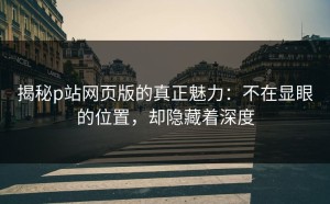 揭秘p站网页版的真正魅力：不在显眼的位置，却隐藏着深度