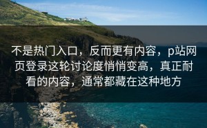 不是热门入口，反而更有内容，p站网页登录这轮讨论度悄悄变高，真正耐看的内容，通常都藏在这种地方