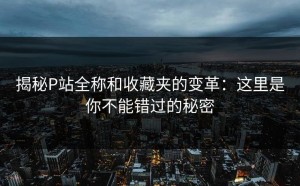 揭秘P站全称和收藏夹的变革：这里是你不能错过的秘密