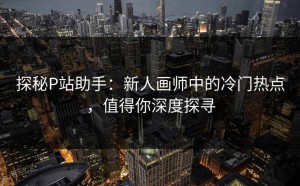 探秘P站助手：新人画师中的冷门热点，值得你深度探寻