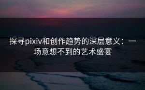探寻pixiv和创作趋势的深层意义：一场意想不到的艺术盛宴