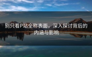 别只看P站全称表面，深入探讨背后的内涵与影响