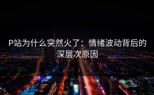 P站为什么突然火了：情绪波动背后的深层次原因