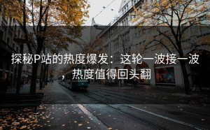 探秘P站的热度爆发：这轮一波接一波，热度值得回头翻