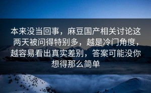 本来没当回事，麻豆国产相关讨论这两天被问得特别多，越是冷门角度，越容易看出真实差别，答案可能没你想得那么简单