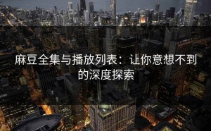 麻豆全集与播放列表：让你意想不到的深度探索