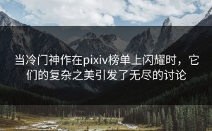 当冷门神作在pixiv榜单上闪耀时，它们的复杂之美引发了无尽的讨论