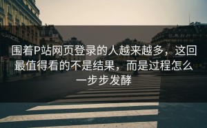 围着P站网页登录的人越来越多，这回最值得看的不是结果，而是过程怎么一步步发酵