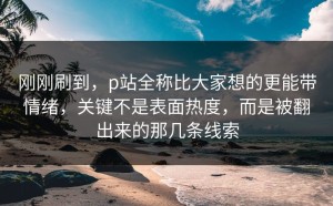 刚刚刷到，p站全称比大家想的更能带情绪，关键不是表面热度，而是被翻出来的那几条线索