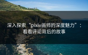 深入探索“pixiv画师的深度魅力”：看看评论背后的故事