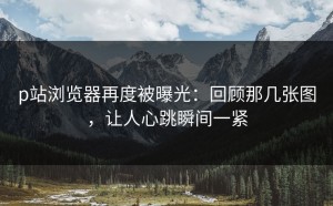p站浏览器再度被曝光：回顾那几张图，让人心跳瞬间一紧