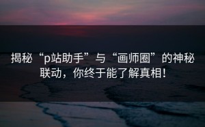 揭秘“p站助手”与“画师圈”的神秘联动，你终于能了解真相！