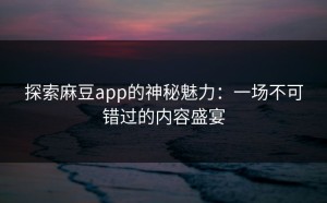 探索麻豆app的神秘魅力：一场不可错过的内容盛宴
