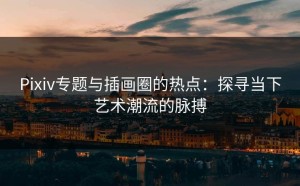 Pixiv专题与插画圈的热点：探寻当下艺术潮流的脉搏