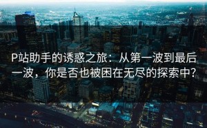 P站助手的诱惑之旅：从第一波到最后一波，你是否也被困在无尽的探索中？