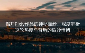 揭开Pixiv作品的神秘面纱：深度解析这轮热度与背后的微妙情绪