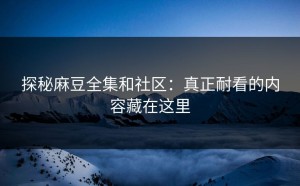 探秘麻豆全集和社区：真正耐看的内容藏在这里