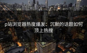 p站浏览器热度爆发：沉默的话题如何顶上热搜