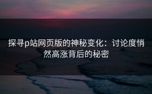 探寻p站网页版的神秘变化：讨论度悄然高涨背后的秘密