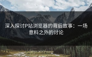 深入探讨P站浏览器的背后故事：一场意料之外的讨论