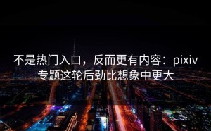 不是热门入口，反而更有内容：pixiv专题这轮后劲比想象中更大