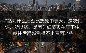 P站为什么后劲比想象中更大，这次讨论之所以猛，是因为细节实在压不住，越往后翻越觉得不止表面这些