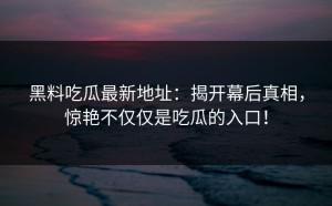 黑料吃瓜最新地址：揭开幕后真相，惊艳不仅仅是吃瓜的入口！
