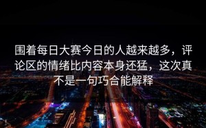 围着每日大赛今日的人越来越多，评论区的情绪比内容本身还猛，这次真不是一句巧合能解释