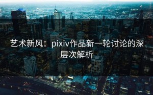 艺术新风：pixiv作品新一轮讨论的深层次解析