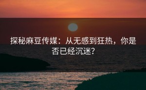 探秘麻豆传媒：从无感到狂热，你是否已经沉迷？
