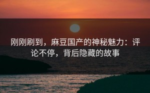 刚刚刷到，麻豆国产的神秘魅力：评论不停，背后隐藏的故事