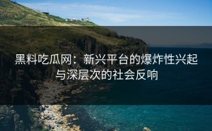 黑料吃瓜网：新兴平台的爆炸性兴起与深层次的社会反响