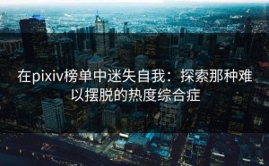 在pixiv榜单中迷失自我：探索那种难以摆脱的热度综合症