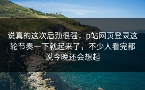 说真的这次后劲很强，p站网页登录这轮节奏一下就起来了，不少人看完都说今晚还会想起