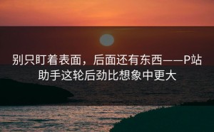 别只盯着表面，后面还有东西——P站助手这轮后劲比想象中更大