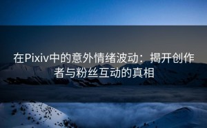 在Pixiv中的意外情绪波动：揭开创作者与粉丝互动的真相