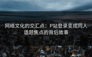 网络文化的交汇点：P站登录变成同人话题焦点的背后故事