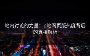 站内讨论的力量：p站网页版热度背后的真相解析