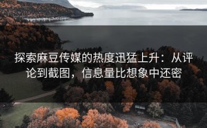 探索麻豆传媒的热度迅猛上升：从评论到截图，信息量比想象中还密