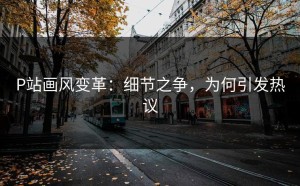 P站画风变革：细节之争，为何引发热议
