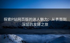 探索P站网页版的迷人魅力：从表面到深层的发酵之旅