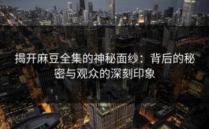 揭开麻豆全集的神秘面纱：背后的秘密与观众的深刻印象