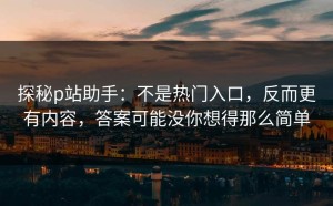 探秘p站助手：不是热门入口，反而更有内容，答案可能没你想得那么简单