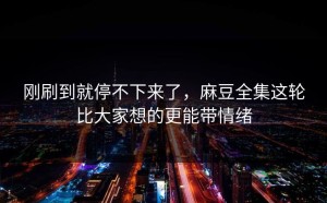 刚刷到就停不下来了，麻豆全集这轮比大家想的更能带情绪