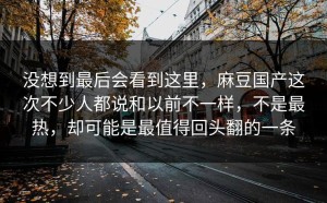 没想到最后会看到这里，麻豆国产这次不少人都说和以前不一样，不是最热，却可能是最值得回头翻的一条