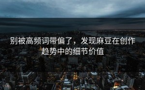 别被高频词带偏了，发现麻豆在创作趋势中的细节价值