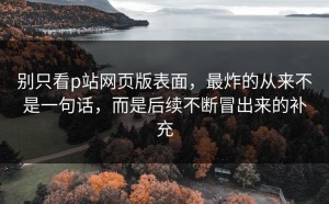 别只看p站网页版表面，最炸的从来不是一句话，而是后续不断冒出来的补充
