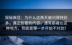 探秘麻豆：为什么这两天被问得特别多，真正耐看的内容，通常都藏在这种地方，到底是哪一步开始不对劲？