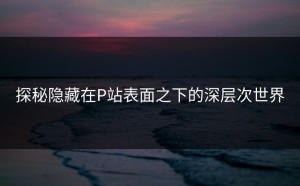 探秘隐藏在P站表面之下的深层次世界