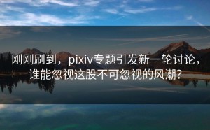 刚刚刷到，pixiv专题引发新一轮讨论，谁能忽视这股不可忽视的风潮？